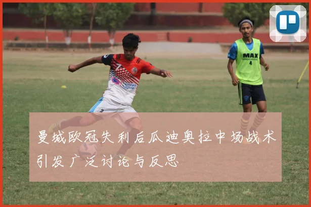 曼城欧冠失利后瓜迪奥拉中场战术引发广泛讨论与反思